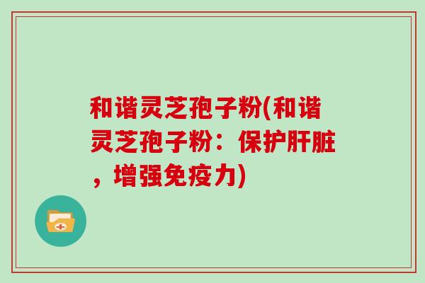 和谐灵芝孢子粉(和谐灵芝孢子粉:保护肝脏,增强免疫力)