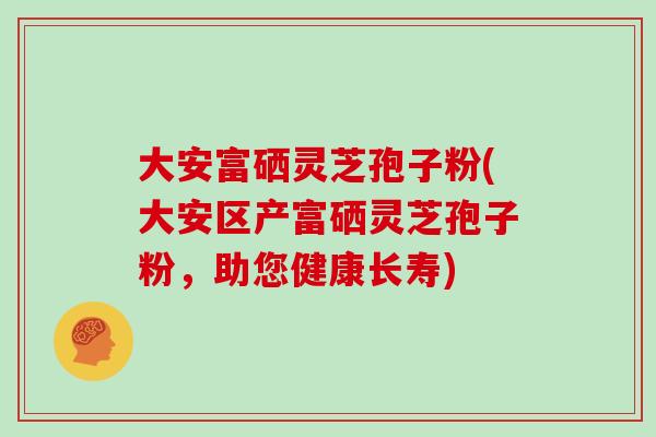大安富硒灵芝孢子粉(大安区产富硒灵芝孢子粉,助您健康长寿)