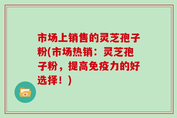 市场上销售的灵芝孢子粉(市场热销:灵芝孢子粉,提高免疫力的好选择!)