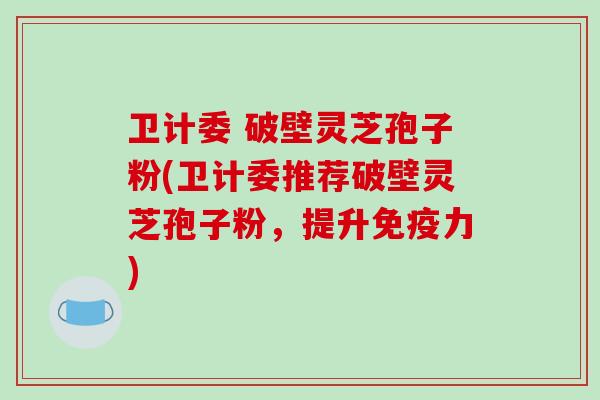 卫计委 破壁灵芝孢子粉(卫计委推荐破壁灵芝孢子粉，提升免疫力)