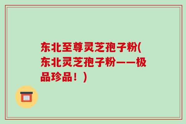 东北至尊灵芝孢子粉(东北灵芝孢子粉——极品珍品!)