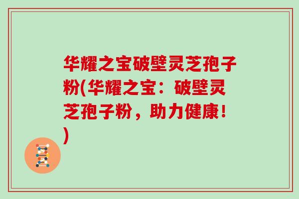 华耀之宝破壁灵芝孢子粉(华耀之宝:破壁灵芝孢子粉,助力健康!)