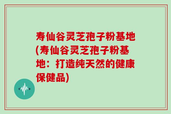 寿仙谷灵芝孢子粉基地(寿仙谷灵芝孢子粉基地:打造纯天然的健康保健品)