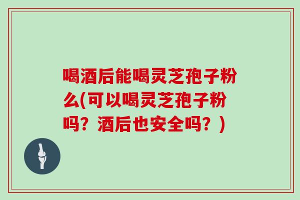 喝酒后能喝灵芝孢子粉么(可以喝灵芝孢子粉吗?酒后也安全吗?)