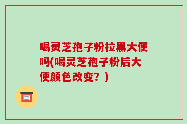 喝灵芝孢子粉拉黑大便吗(喝灵芝孢子粉后大便颜色改变?)