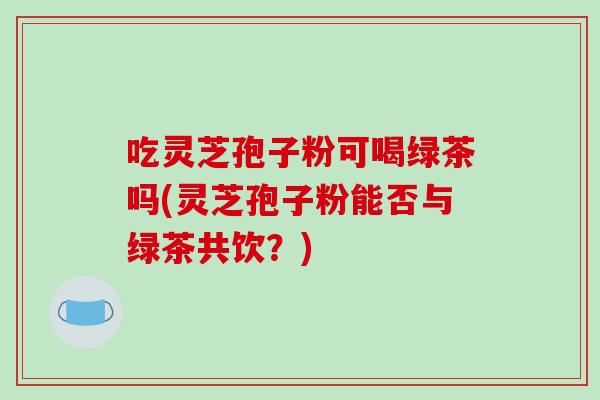 吃灵芝孢子粉可喝绿茶吗(灵芝孢子粉能否与绿茶共饮?)