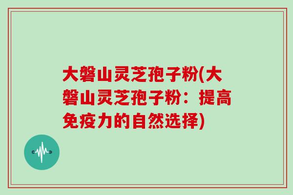 大磐山灵芝孢子粉(大磐山灵芝孢子粉：提高免疫力的自然选择)