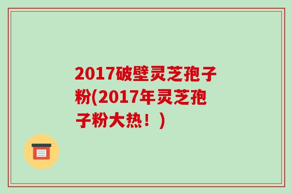 2017破壁灵芝孢子粉(2017年灵芝孢子粉大热！)