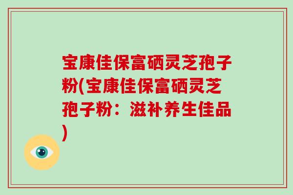 宝康佳保富硒灵芝孢子粉(宝康佳保富硒灵芝孢子粉：滋补养生佳品)