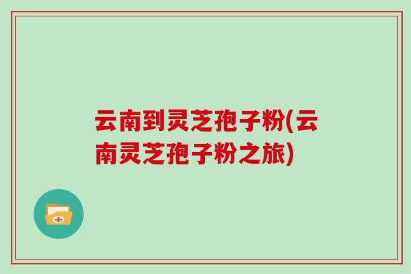 云南到灵芝孢子粉(云南灵芝孢子粉之旅)