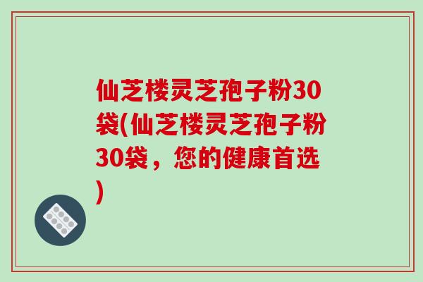仙芝楼灵芝孢子粉30袋(仙芝楼灵芝孢子粉30袋,您的健康首选)