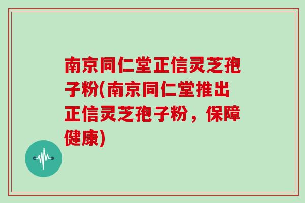 南京同仁堂正信灵芝孢子粉(南京同仁堂推出正信灵芝孢子粉,保障健康)