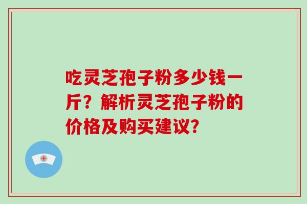吃灵芝孢子粉多少钱一斤?解析灵芝孢子粉的价格及购买建议?