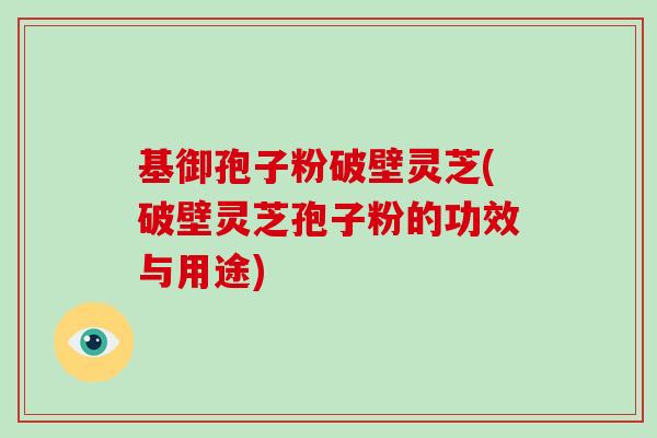 基御孢子粉破壁灵芝(破壁灵芝孢子粉的功效与用途)