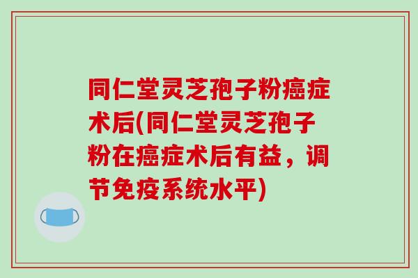 同仁堂灵芝孢子粉癌症术后(同仁堂灵芝孢子粉在癌症术后有益,调节免疫系统水平)