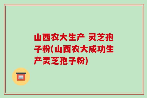 山西农大生产 灵芝孢子粉(山西农大成功生产灵芝孢子粉)