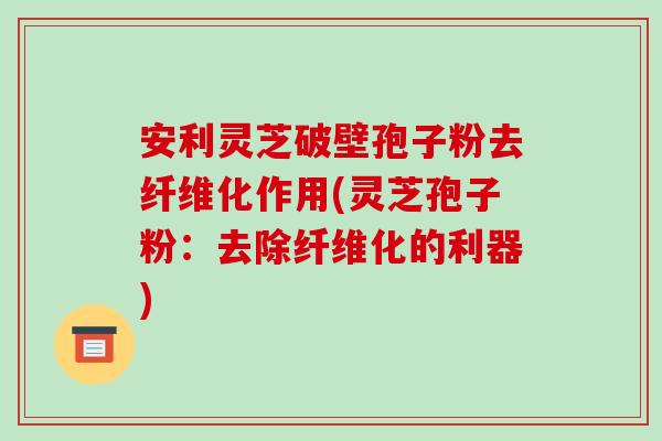安利灵芝破壁孢子粉去纤维化作用(灵芝孢子粉:去除纤维化的利器)