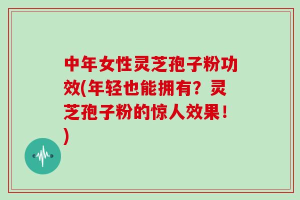 中年女性灵芝孢子粉功效(年轻也能拥有?灵芝孢子粉的惊人效果!)