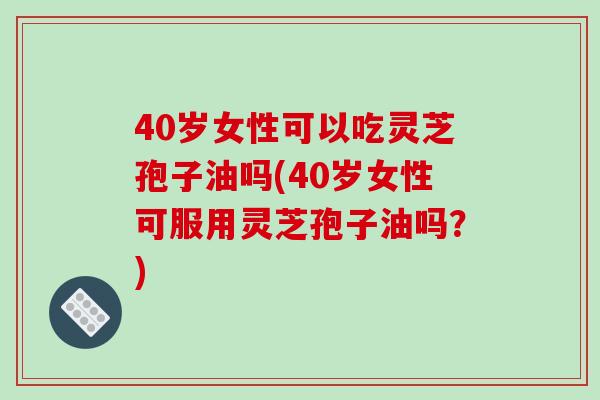 40岁女性可以吃灵芝孢子油吗(40岁女性可服用灵芝孢子油吗?)