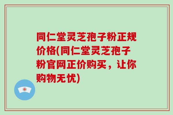 同仁堂灵芝孢子粉正规价格(同仁堂灵芝孢子粉官网正价购买,让你购物无忧)