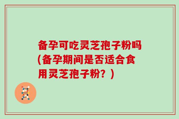 备孕可吃灵芝孢子粉吗(备孕期间是否适合食用灵芝孢子粉?)