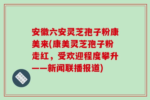 安徽六安灵芝孢子粉康美来(康美灵芝孢子粉走红,受欢迎程度攀升——新闻联播报道)