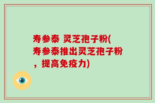 寿参泰 灵芝孢子粉(寿参泰推出灵芝孢子粉,提高免疫力)