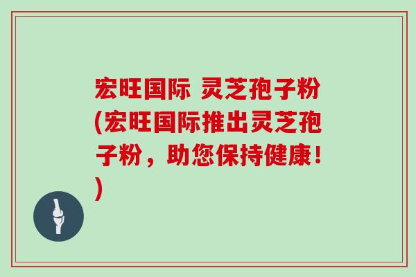宏旺国际 灵芝孢子粉(宏旺国际推出灵芝孢子粉，助您保持健康！)