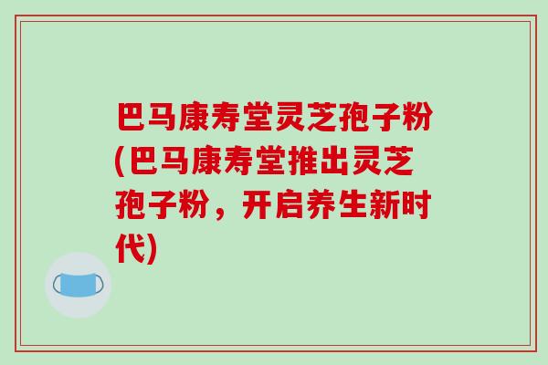 巴马康寿堂灵芝孢子粉(巴马康寿堂推出灵芝孢子粉,开启养生新时代)