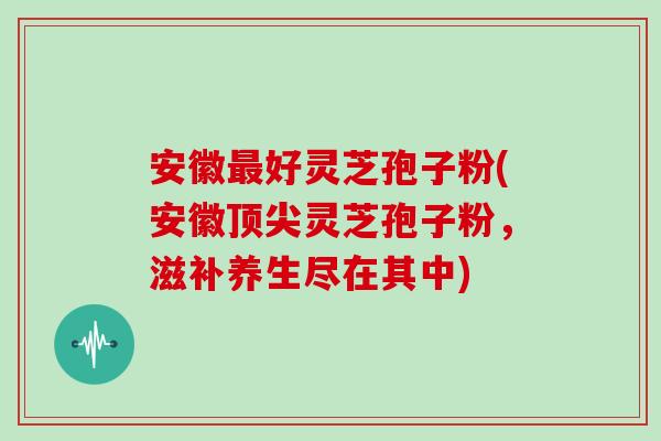 安徽最好灵芝孢子粉(安徽顶尖灵芝孢子粉,滋补养生尽在其中)