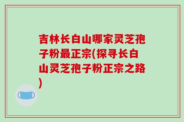吉林长白山哪家灵芝孢子粉最正宗(探寻长白山灵芝孢子粉正宗之路)