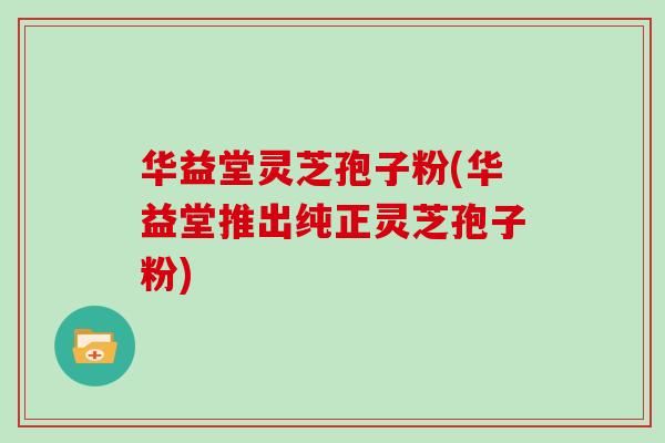 华益堂灵芝孢子粉(华益堂推出纯正灵芝孢子粉)