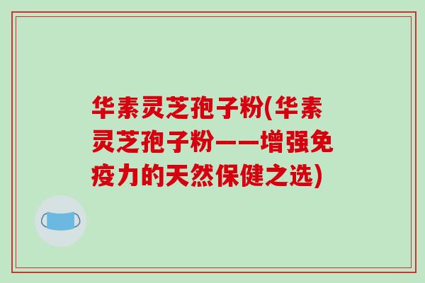 华素灵芝孢子粉(华素灵芝孢子粉——增强免疫力的天然保健之选)