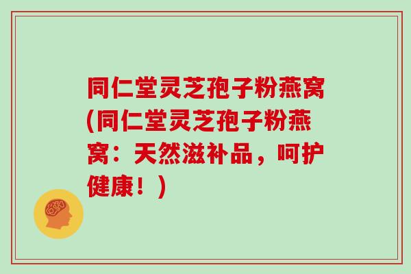 同仁堂灵芝孢子粉燕窝(同仁堂灵芝孢子粉燕窝:天然滋补品,呵护健康!)