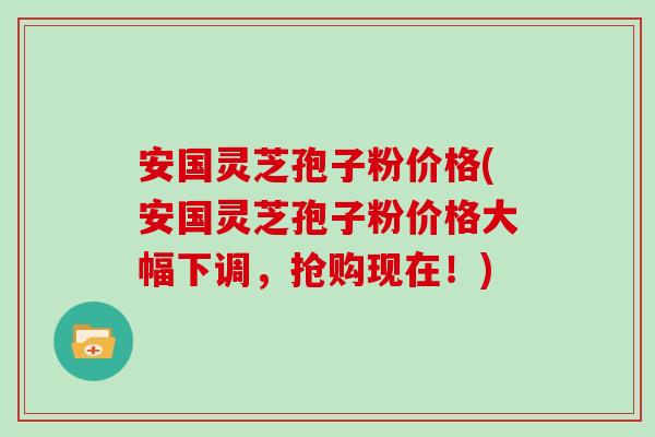 安国灵芝孢子粉价格(安国灵芝孢子粉价格大幅下调,抢购现在!)
