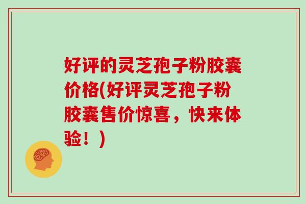 好评的灵芝孢子粉胶囊价格(好评灵芝孢子粉胶囊售价惊喜,快来体验!)