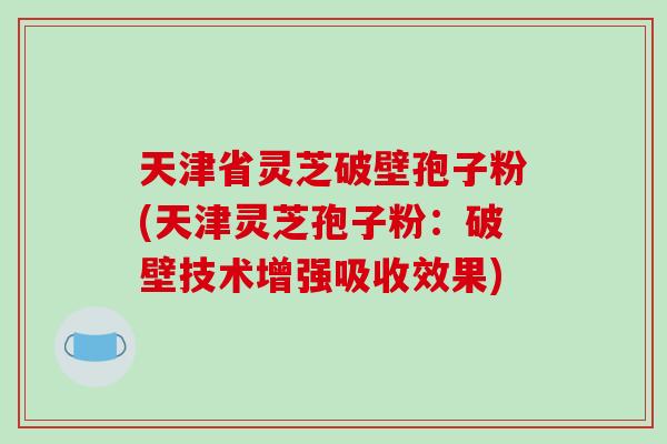 天津省灵芝破壁孢子粉(天津灵芝孢子粉:破壁技术增强吸收效果)