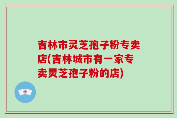 吉林市灵芝孢子粉专卖店(吉林城市有一家专卖灵芝孢子粉的店)