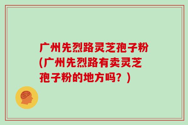 广州先烈路灵芝孢子粉(广州先烈路有卖灵芝孢子粉的地方吗?)