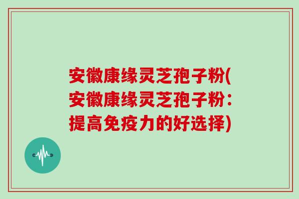 安徽康缘灵芝孢子粉(安徽康缘灵芝孢子粉:提高免疫力的好选择)