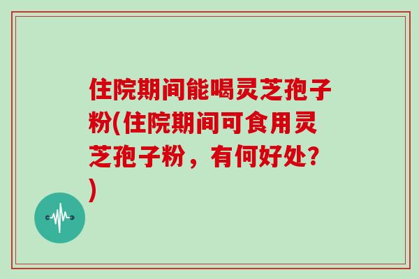 住院期间能喝灵芝孢子粉(住院期间可食用灵芝孢子粉,有何好处?)