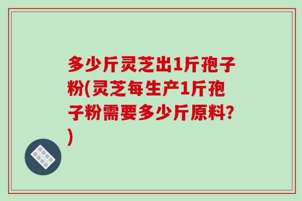 多少斤灵芝出1斤孢子粉(灵芝每生产1斤孢子粉需要多少斤原料？)