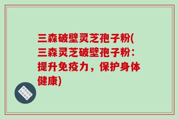三森破壁灵芝孢子粉(三森灵芝破壁孢子粉:提升免疫力,保护身体健康)
