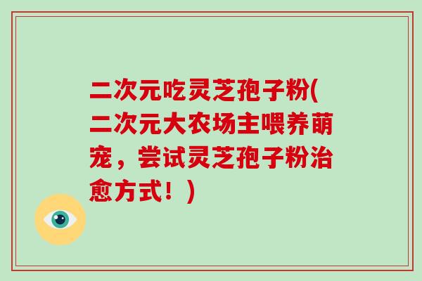 二次元吃灵芝孢子粉(二次元大农场主喂养萌宠，尝试灵芝孢子粉治愈方式！)