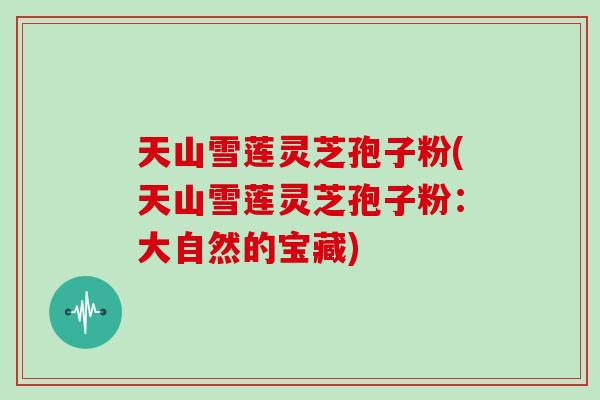 天山雪莲灵芝孢子粉(天山雪莲灵芝孢子粉:大自然的宝藏)