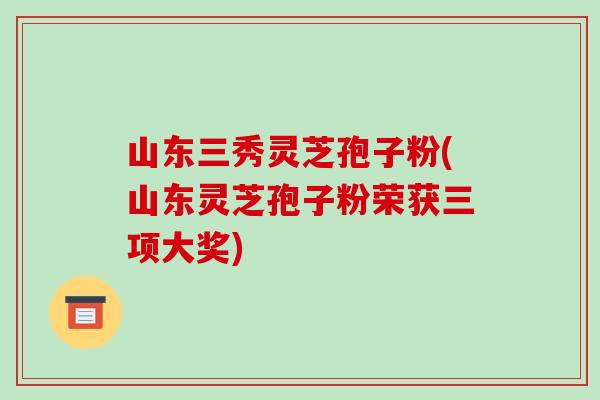 山东三秀灵芝孢子粉(山东灵芝孢子粉荣获三项大奖)