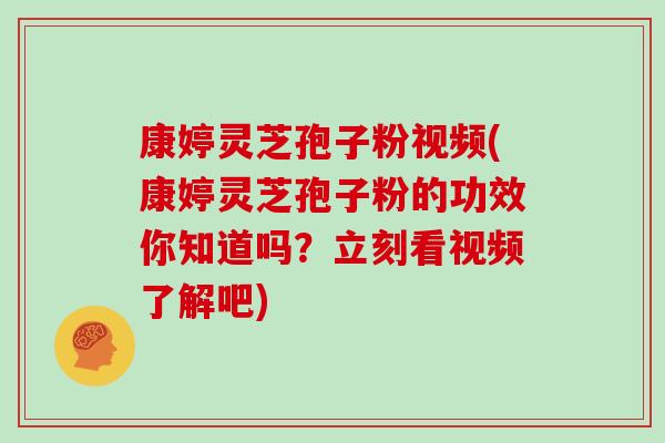 康婷灵芝孢子粉视频(康婷灵芝孢子粉的功效你知道吗？立刻看视频了解吧)
