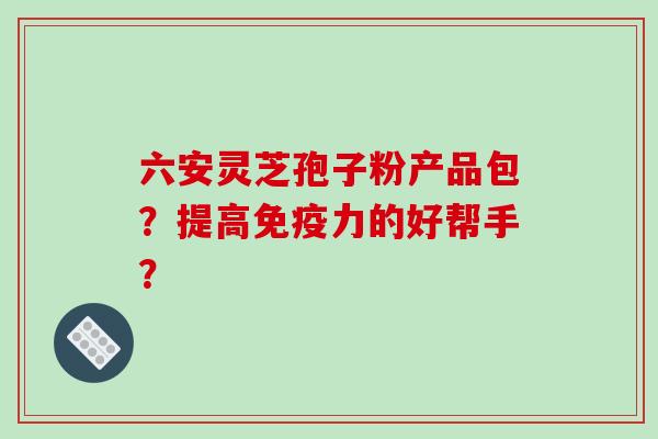 六安灵芝孢子粉产品包?提高免疫力的好帮手?