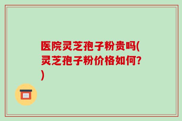 医院灵芝孢子粉贵吗(灵芝孢子粉价格如何?)