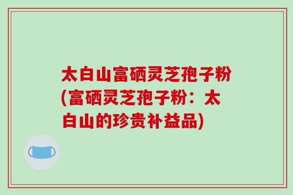 太白山富硒灵芝孢子粉(富硒灵芝孢子粉:太白山的珍贵补益品)